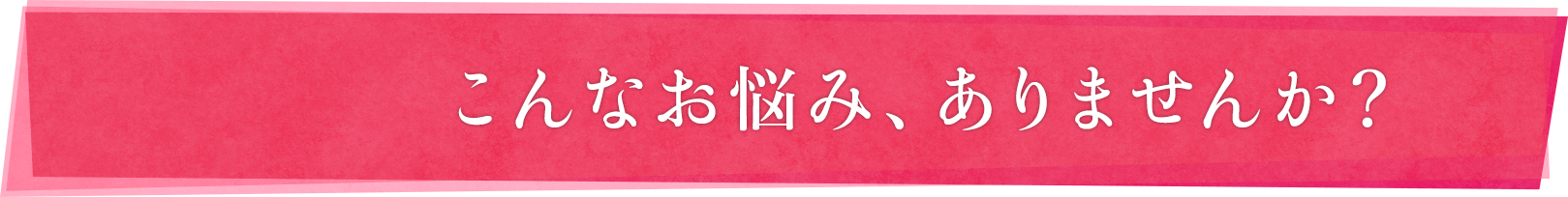 こんなお悩み、ありませんか？