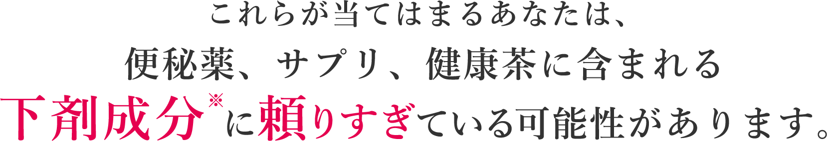 これらが当てはまるあなたは、便秘薬、サプリ、健康茶に含まれる下剤成分※に頼りすぎている可能性があります。