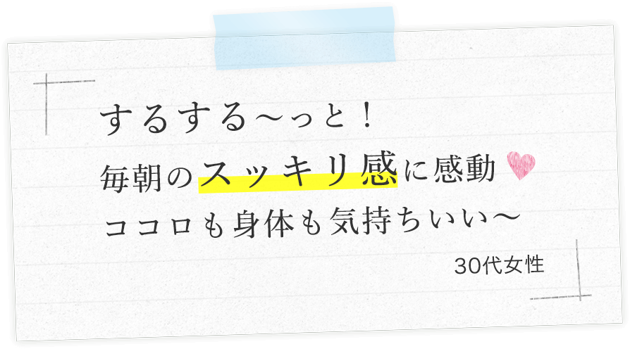 するする〜っと！毎朝のスッキリ感に感動ココロも身体も気持ちいい〜（30代女性）