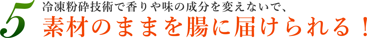 5.冷凍粉砕技術で香りや味の成分を変えないで、素材のままを腸に届けられる！