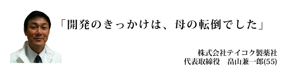 「開発のきっかけは、母の転倒でした」　株式会社テイコク製薬社　代表取締役　畠山兼一郎